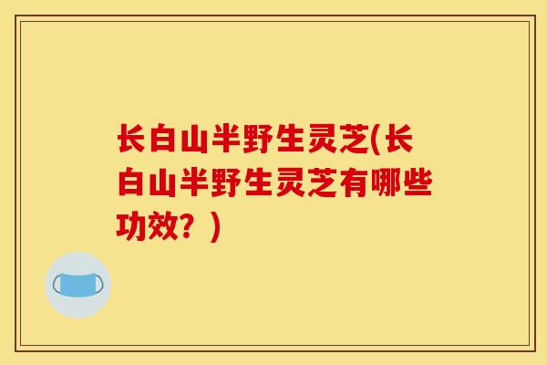 长白山半野生灵芝(长白山半野生灵芝有哪些功效？)