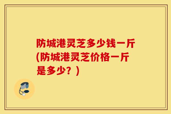 防城港灵芝多少钱一斤(防城港灵芝价格一斤是多少？)