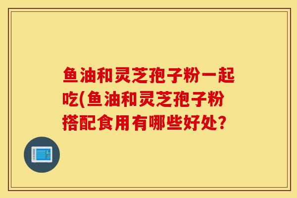 鱼油和灵芝孢子粉一起吃(鱼油和灵芝孢子粉搭配食用有哪些好处？