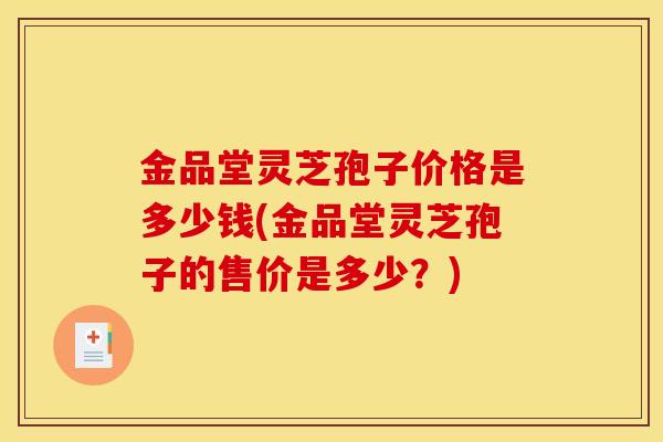 金品堂灵芝孢子价格是多少钱(金品堂灵芝孢子的售价是多少？)