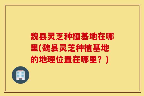 魏县灵芝种植基地在哪里(魏县灵芝种植基地的地理位置在哪里？)