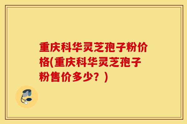重庆科华灵芝孢子粉价格(重庆科华灵芝孢子粉售价多少？)