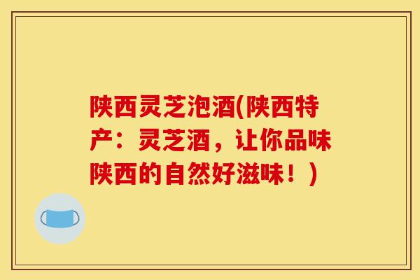 陕西灵芝泡酒(陕西特产：灵芝酒，让你品味陕西的自然好滋味！)