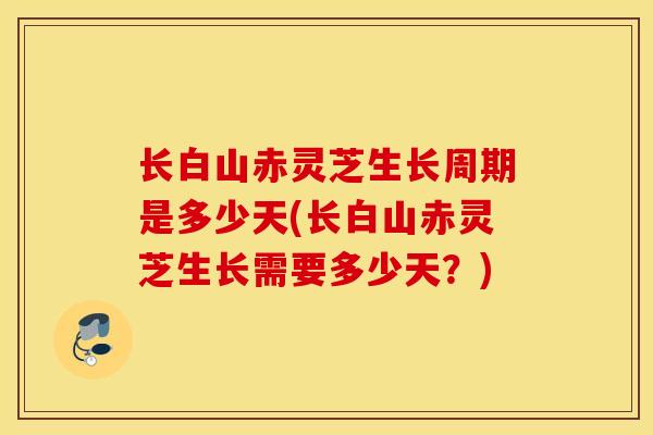长白山赤灵芝生长周期是多少天(长白山赤灵芝生长需要多少天？)
