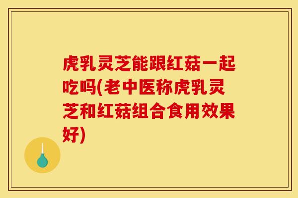 虎乳灵芝能跟红菇一起吃吗(老中医称虎乳灵芝和红菇组合食用效果好)
