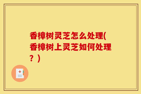 香樟树灵芝怎么处理(香樟树上灵芝如何处理？)