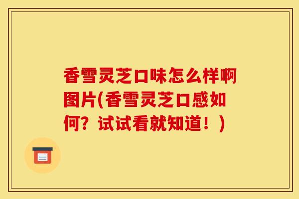 香雪灵芝口味怎么样啊图片(香雪灵芝口感如何？试试看就知道！)