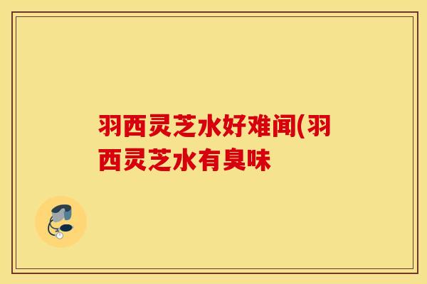 羽西灵芝水好难闻(羽西灵芝水有臭味