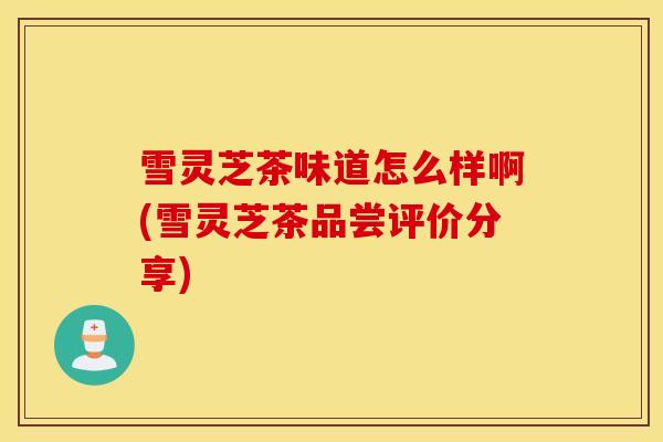 雪灵芝茶味道怎么样啊(雪灵芝茶品尝评价分享)