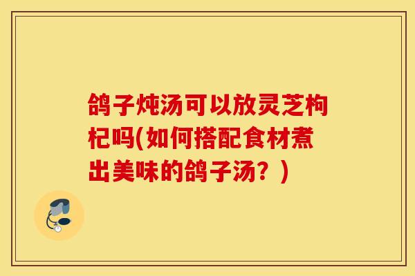 鸽子炖汤可以放灵芝枸杞吗(如何搭配食材煮出美味的鸽子汤？)