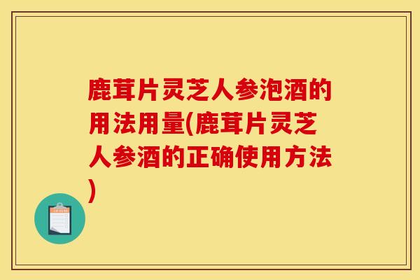 鹿茸片灵芝人参泡酒的用法用量(鹿茸片灵芝人参酒的正确使用方法)