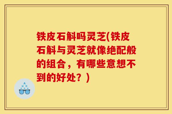 铁皮石斛吗灵芝(铁皮石斛与灵芝就像绝配般的组合，有哪些意想不到的好处？)