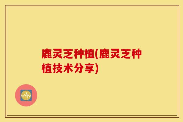 鹿灵芝种植(鹿灵芝种植技术分享)