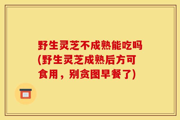 野生灵芝不成熟能吃吗(野生灵芝成熟后方可食用，别贪图早餐了)