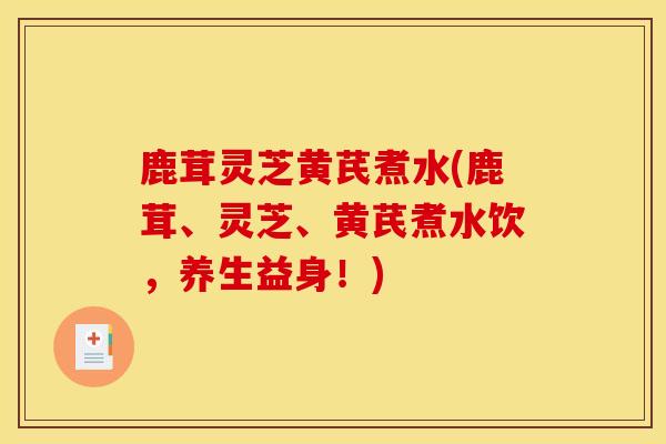 鹿茸灵芝黄芪煮水(鹿茸、灵芝、黄芪煮水饮，养生益身！)