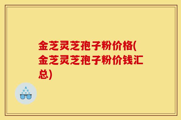 金芝灵芝孢子粉价格(金芝灵芝孢子粉价钱汇总)