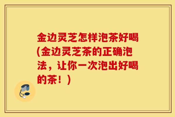 金边灵芝怎样泡茶好喝(金边灵芝茶的正确泡法，让你一次泡出好喝的茶！)