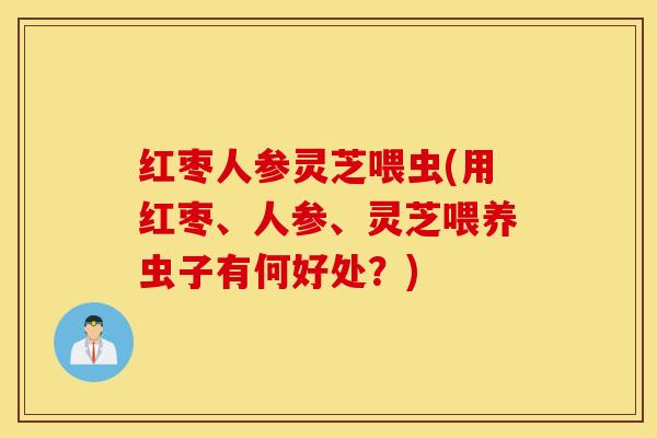 红枣人参灵芝喂虫(用红枣、人参、灵芝喂养虫子有何好处？)