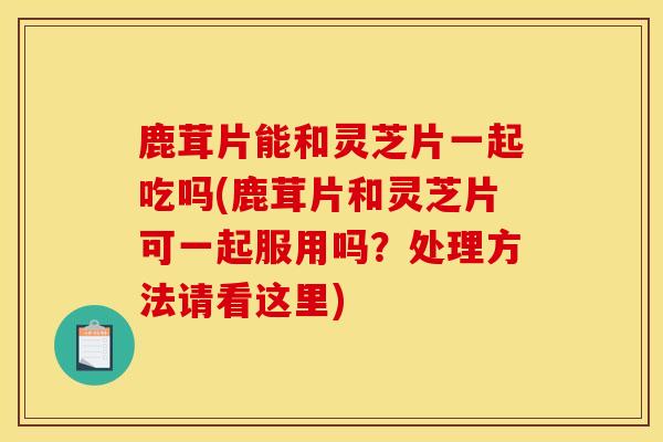 鹿茸片能和灵芝片一起吃吗(鹿茸片和灵芝片可一起服用吗？处理方法请看这里)