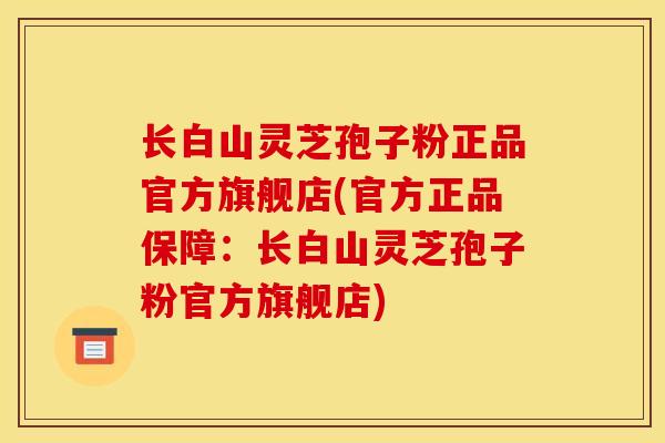 长白山灵芝孢子粉正品官方旗舰店(官方正品保障：长白山灵芝孢子粉官方旗舰店)