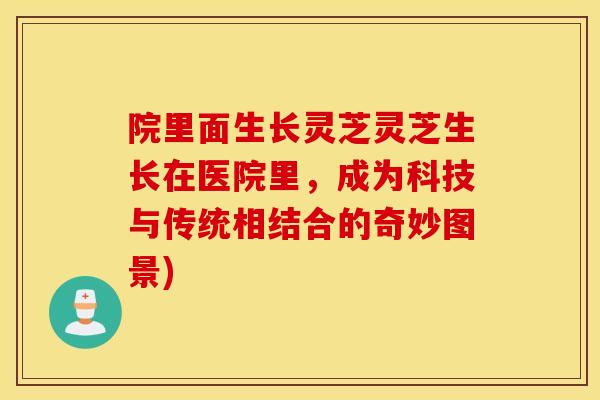 院里面生长灵芝灵芝生长在医院里，成为科技与传统相结合的奇妙图景)