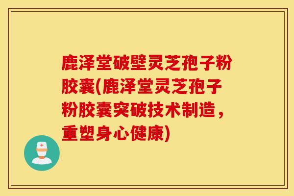 鹿泽堂破壁灵芝孢子粉胶囊(鹿泽堂灵芝孢子粉胶囊突破技术制造，重塑身心健康)