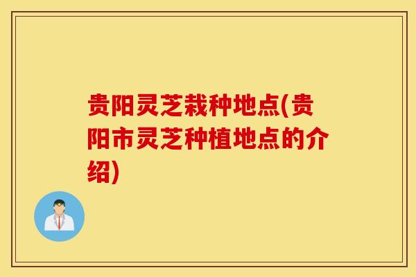 贵阳灵芝栽种地点(贵阳市灵芝种植地点的介绍)
