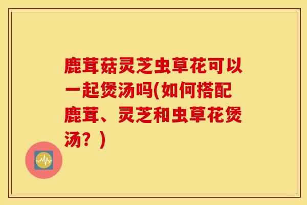 鹿茸菇灵芝虫草花可以一起煲汤吗(如何搭配鹿茸、灵芝和虫草花煲汤？)