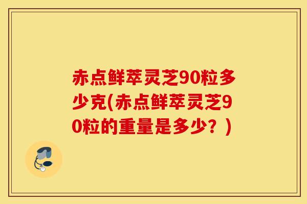 赤点鲜萃灵芝90粒多少克(赤点鲜萃灵芝90粒的重量是多少？)