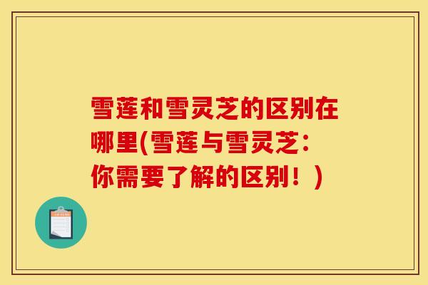 雪莲和雪灵芝的区别在哪里(雪莲与雪灵芝：你需要了解的区别！)