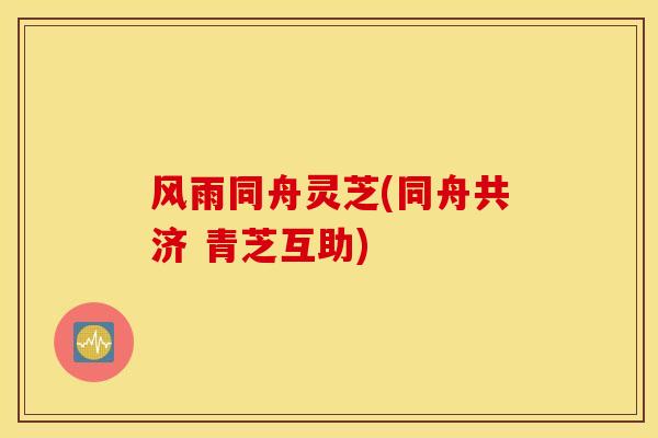 风雨同舟灵芝(同舟共济 青芝互助)