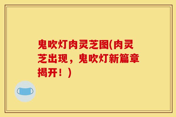 鬼吹灯肉灵芝图(肉灵芝出现，鬼吹灯新篇章揭开！)
