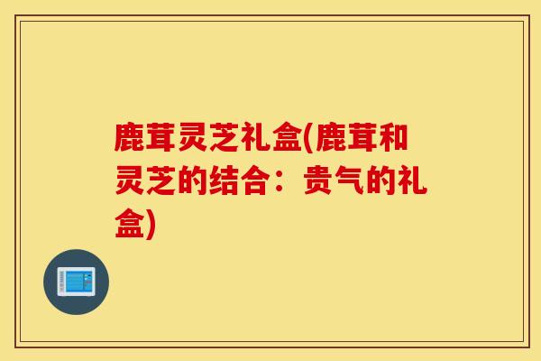 鹿茸灵芝礼盒(鹿茸和灵芝的结合：贵气的礼盒)