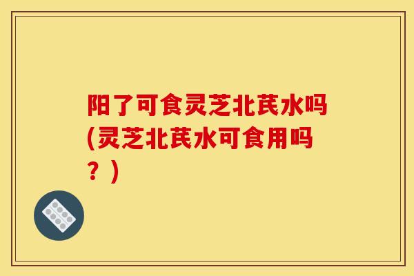 阳了可食灵芝北芪水吗(灵芝北芪水可食用吗？)