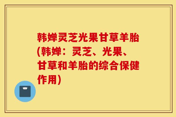 韩婵灵芝光果甘草羊胎(韩婵：灵芝、光果、甘草和羊胎的综合保健作用)