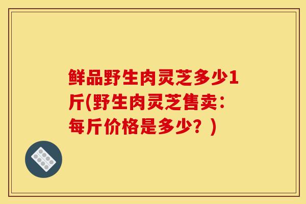 鲜品野生肉灵芝多少1斤(野生肉灵芝售卖：每斤价格是多少？)