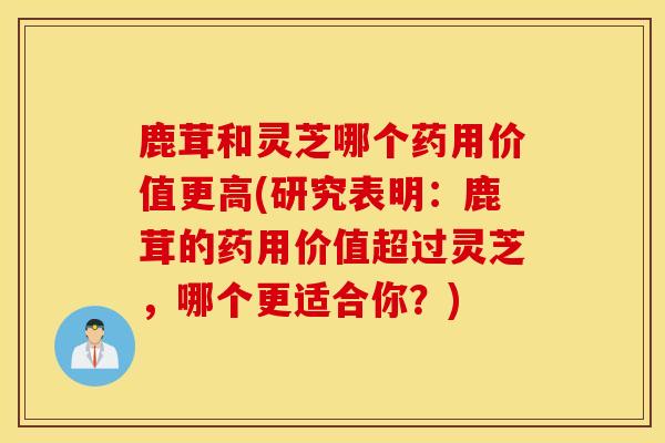 鹿茸和灵芝哪个药用价值更高(研究表明：鹿茸的药用价值超过灵芝，哪个更适合你？)