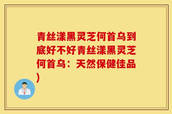 青丝漾黑灵芝何首乌到底好不好青丝漾黑灵芝何首乌：天然保健佳品)