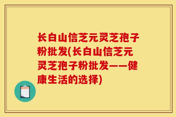 长白山信芝元灵芝孢子粉批发(长白山信芝元灵芝孢子粉批发——健康生活的选择)