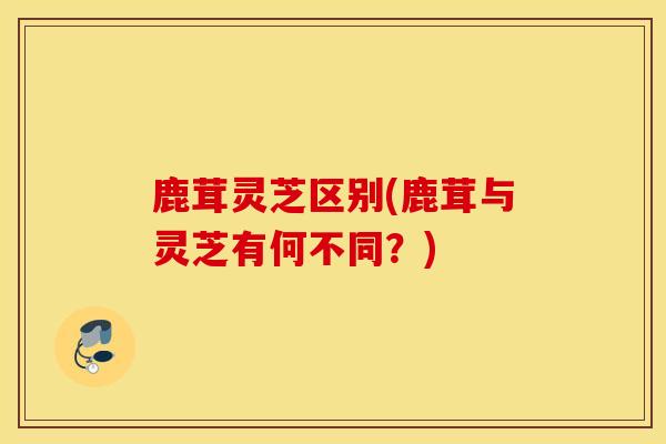鹿茸灵芝区别(鹿茸与灵芝有何不同？)