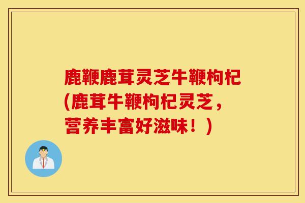 鹿鞭鹿茸灵芝牛鞭枸杞(鹿茸牛鞭枸杞灵芝，营养丰富好滋味！)