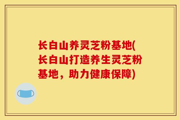 长白山养灵芝粉基地(长白山打造养生灵芝粉基地，助力健康保障)