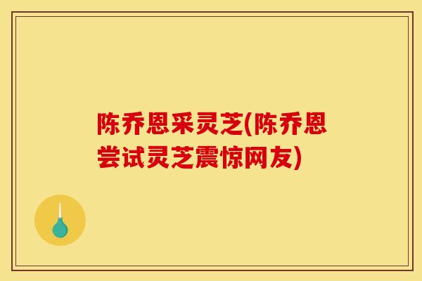 陈乔恩采灵芝(陈乔恩尝试灵芝震惊网友)