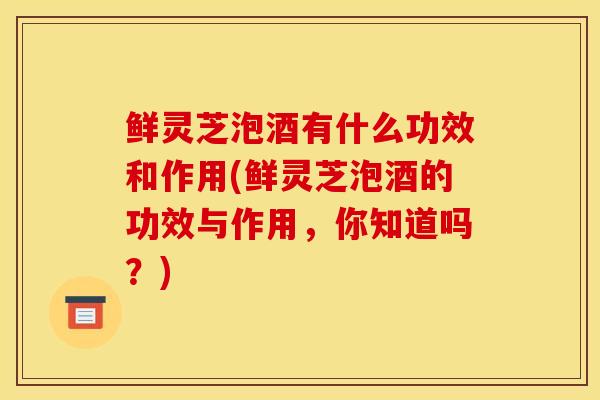 鲜灵芝泡酒有什么功效和作用(鲜灵芝泡酒的功效与作用，你知道吗？)