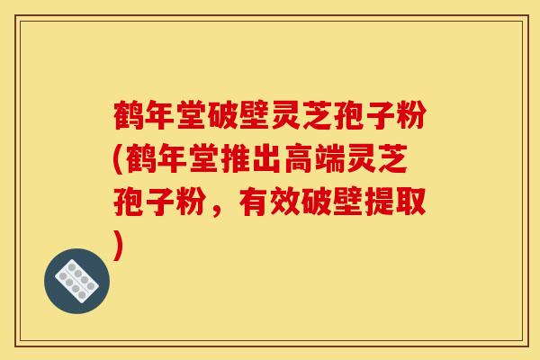 鹤年堂破壁灵芝孢子粉(鹤年堂推出高端灵芝孢子粉，有效破壁提取)