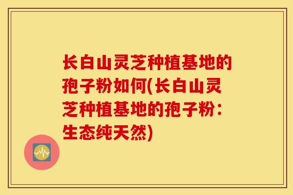 长白山灵芝种植基地的孢子粉如何(长白山灵芝种植基地的孢子粉：生态纯天然)