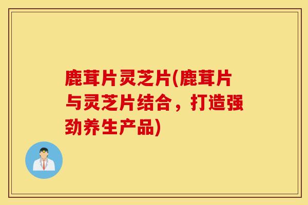 鹿茸片灵芝片(鹿茸片与灵芝片结合，打造强劲养生产品)