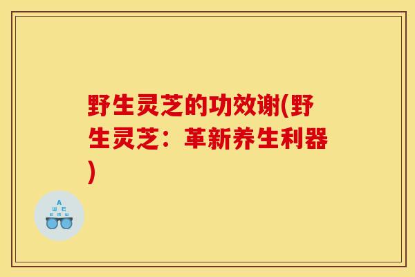 野生灵芝的功效谢(野生灵芝：革新养生利器)