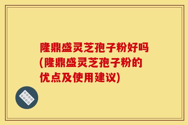 隆鼎盛灵芝孢子粉好吗(隆鼎盛灵芝孢子粉的优点及使用建议)