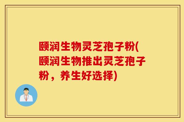 颐润生物灵芝孢子粉(颐润生物推出灵芝孢子粉，养生好选择)